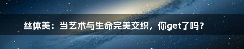 丝体美：当艺术与生命完美交织，你get了吗？