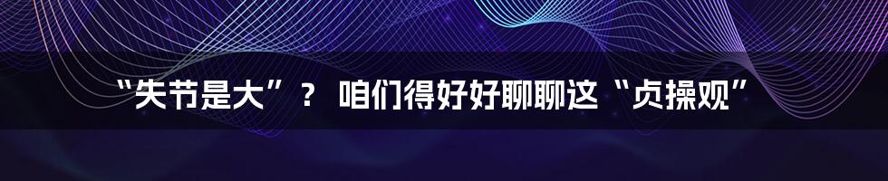 “失节是大”? 咱们得好好聊聊这“贞操观”