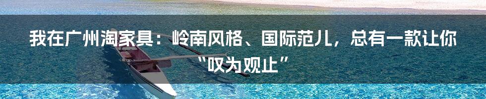 我在广州淘家具：岭南风格、国际范儿，总有一款让你“叹为观止”