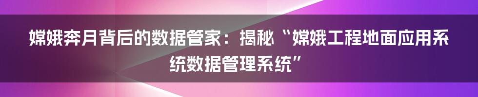 嫦娥奔月背后的数据管家:揭秘“嫦娥工程地面应用系统数据管理系统”