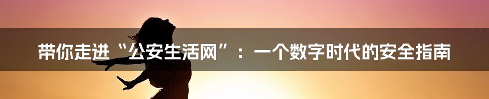 带你走进“公安生活网”：一个数字时代的安全指南