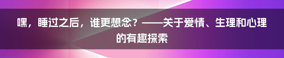 嘿，睡过之后，谁更想念？——关于爱情、生理和心理的有趣探索