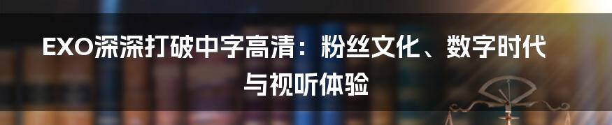 EXO深深打破中字高清：粉丝文化、数字时代与视听体验