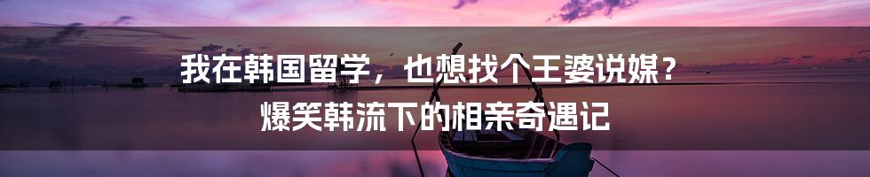 我在韩国留学，也想找个王婆说媒？ 爆笑韩流下的相亲奇遇记