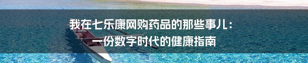 我在七乐康网购药品的那些事儿: 一份数字时代的健康指南