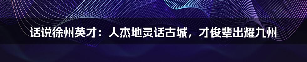 话说徐州英才：人杰地灵话古城，才俊辈出耀九州