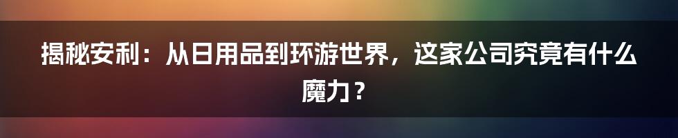 揭秘安利：从日用品到环游世界，这家公司究竟有什么魔力？
