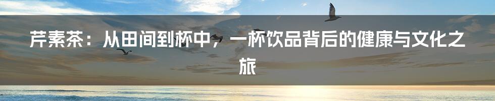 芹素茶：从田间到杯中，一杯饮品背后的健康与文化之旅