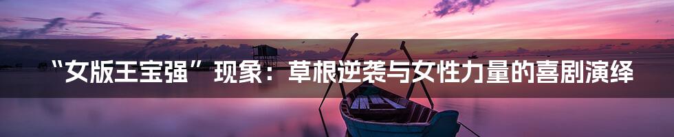 “女版王宝强”现象：草根逆袭与女性力量的喜剧演绎