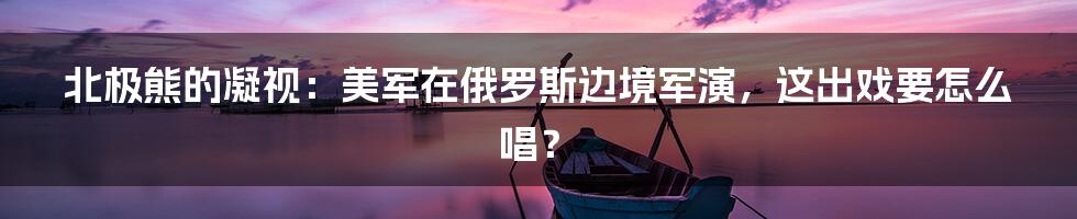 北极熊的凝视：美军在俄罗斯边境军演，这出戏要怎么唱？