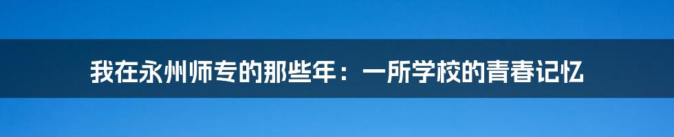 我在永州师专的那些年:一所学校的青春记忆