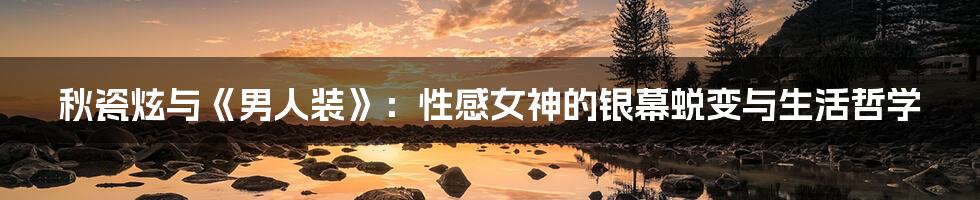 秋瓷炫与《男人装》：性感女神的银幕蜕变与生活哲学