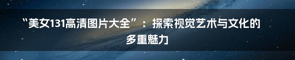 “美女131高清图片大全”：探索视觉艺术与文化的多重魅力