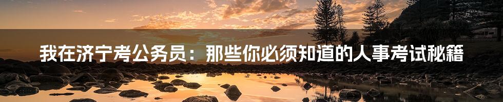 我在济宁考公务员：那些你必须知道的人事考试秘籍