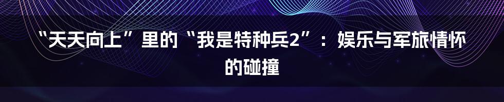 “天天向上”里的“我是特种兵2”：娱乐与军旅情怀的碰撞