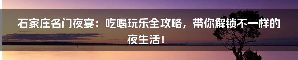 石家庄名门夜宴：吃喝玩乐全攻略，带你解锁不一样的夜生活！