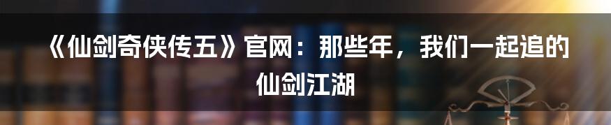 《仙剑奇侠传五》官网：那些年，我们一起追的仙剑江湖
