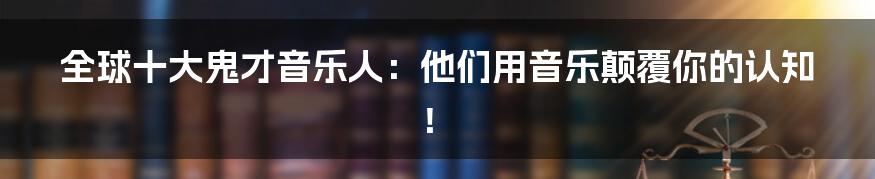全球十大鬼才音乐人：他们用音乐颠覆你的认知！