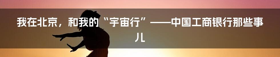 我在北京，和我的“宇宙行”——中国工商银行那些事儿