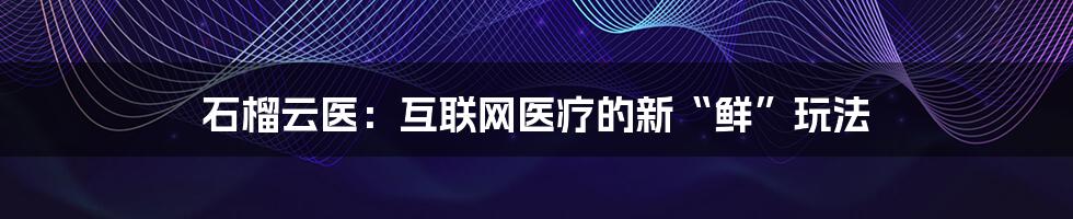 石榴云医：互联网医疗的新“鲜”玩法