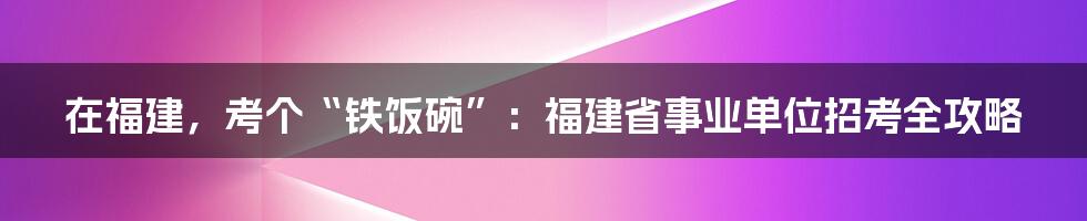 在福建，考个“铁饭碗”：福建省事业单位招考全攻略
