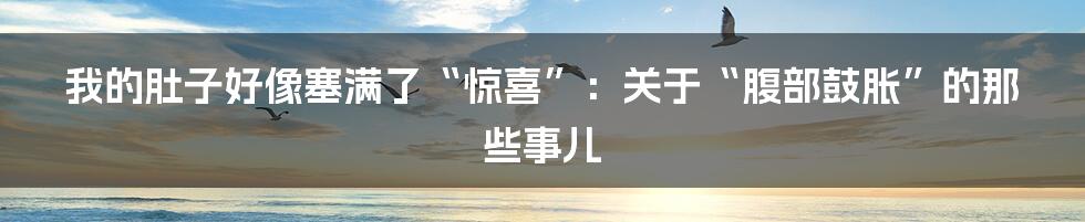 我的肚子好像塞满了“惊喜”：关于“腹部鼓胀”的那些事儿