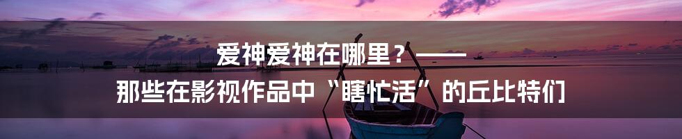 爱神爱神在哪里？—— 那些在影视作品中“瞎忙活”的丘比特们