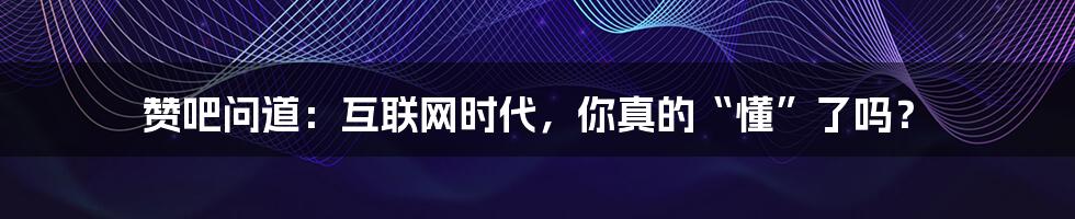 赞吧问道：互联网时代，你真的“懂”了吗？