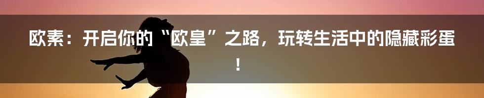 欧素：开启你的“欧皇”之路，玩转生活中的隐藏彩蛋！