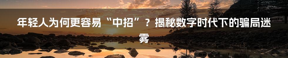 年轻人为何更容易“中招”？揭秘数字时代下的骗局迷雾