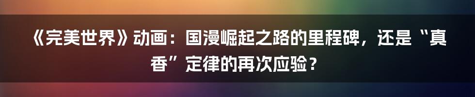 《完美世界》动画：国漫崛起之路的里程碑，还是“真香”定律的再次应验？