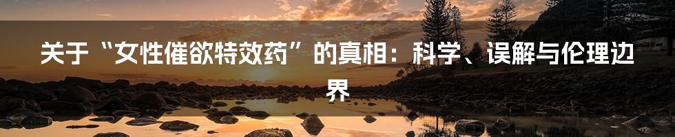 关于“女性催欲特效药”的真相：科学、误解与伦理边界