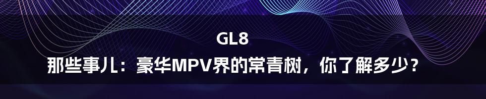 GL8 那些事儿：豪华MPV界的常青树，你了解多少？