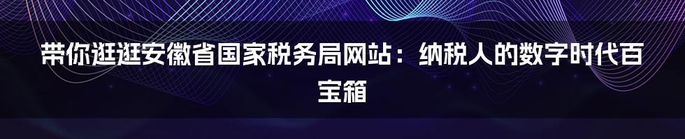 带你逛逛安徽省国家税务局网站:纳税人的数字时代百宝箱