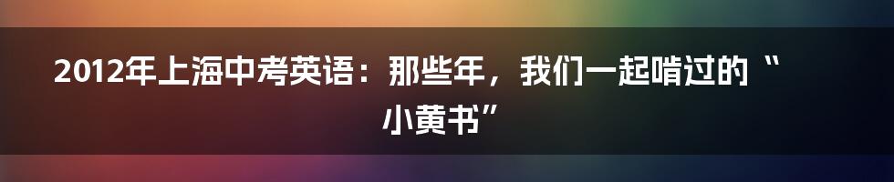 2012年上海中考英语:那些年,我们一起啃过的“小黄书”