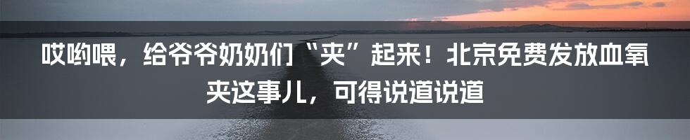 哎哟喂，给爷爷奶奶们“夹”起来！北京免费发放血氧夹这事儿，可得说道说道