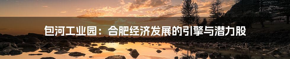 包河工业园:合肥经济发展的引擎与潜力股