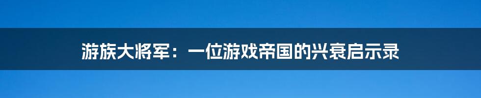 游族大将军:一位游戏帝国的兴衰启示录