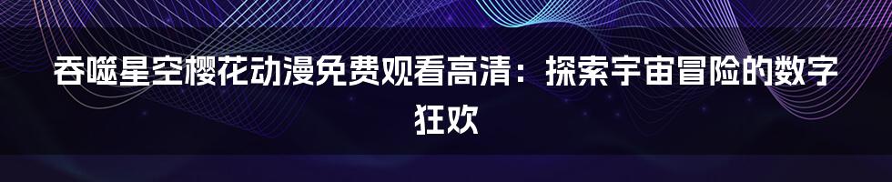 吞噬星空樱花动漫免费观看高清:探索宇宙冒险的数字狂欢