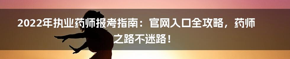 2022年执业药师报考指南：官网入口全攻略，药师之路不迷路！