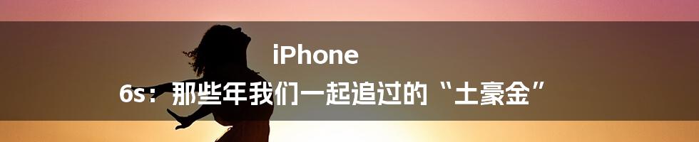 iPhone 6s:那些年我们一起追过的“土豪金”