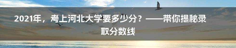 2021年,考上河北大学要多少分?——带你揭秘录取分数线