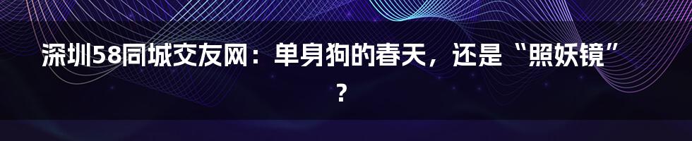 深圳58同城交友网：单身狗的春天，还是“照妖镜”？