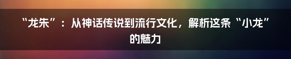 “龙朱”:从神话传说到流行文化,解析这条“小龙”的魅力