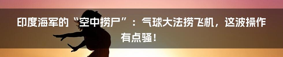 印度海军的“空中捞尸”:气球大法捞飞机,这波操作有点骚!