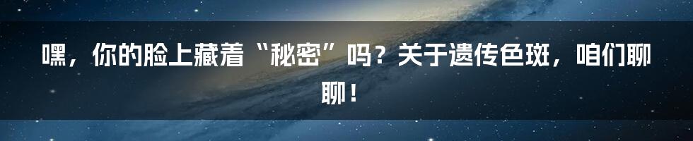嘿，你的脸上藏着“秘密”吗？关于遗传色斑，咱们聊聊！