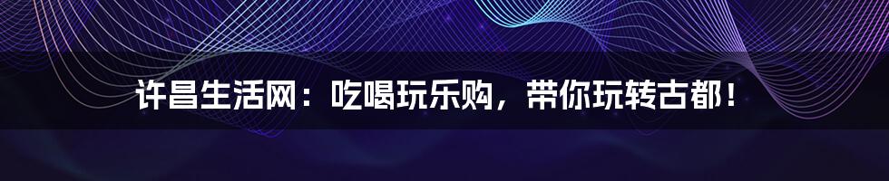 许昌生活网：吃喝玩乐购，带你玩转古都！