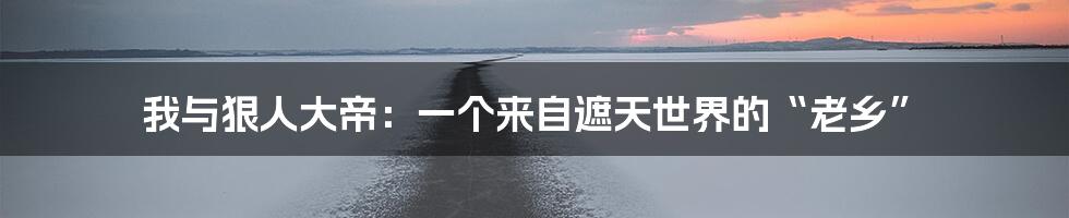 我与狠人大帝:一个来自遮天世界的“老乡”