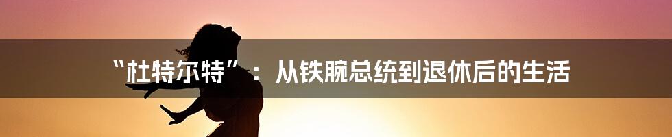 “杜特尔特”:从铁腕总统到退休后的生活