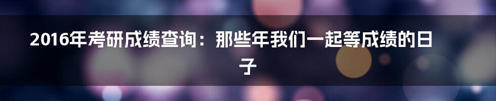 2016年考研成绩查询：那些年我们一起等成绩的日子